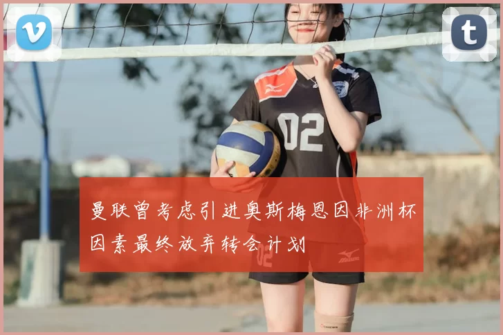 曼联曾考虑引进奥斯梅恩因非洲杯因素最终放弃转会计划
