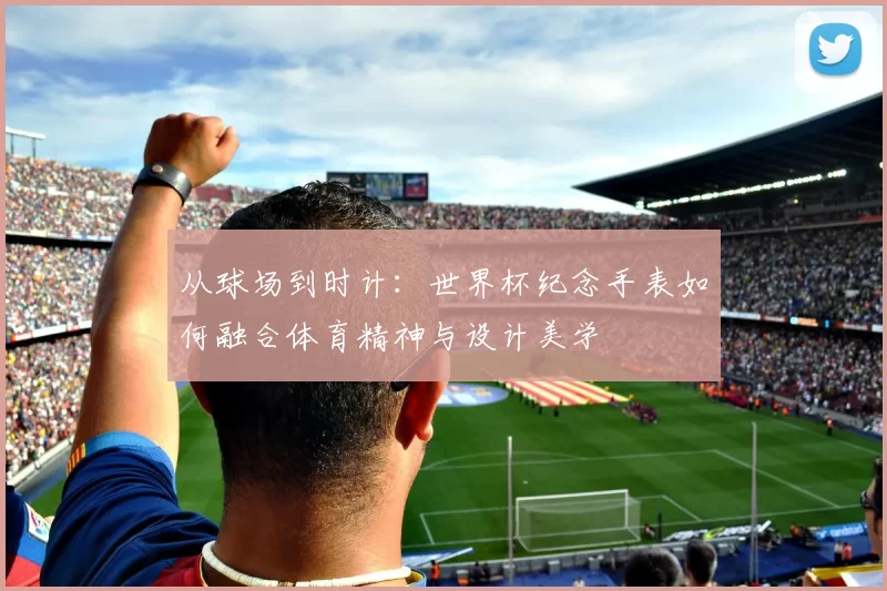 从球场到时计:世界杯纪念手表如何融合体育精神与设计美学