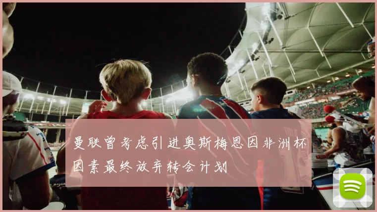 曼联曾考虑引进奥斯梅恩因非洲杯因素最终放弃转会计划