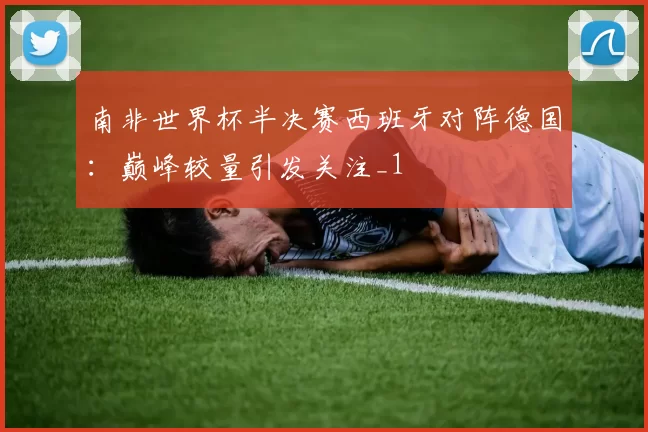 南非世界杯半决赛西班牙对阵德国:巅峰较量引发关注_1