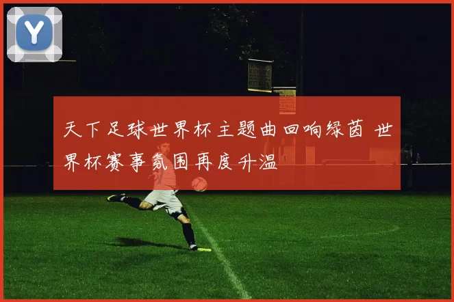 天下足球世界杯主题曲回响绿茵 世界杯赛事氛围再度升温