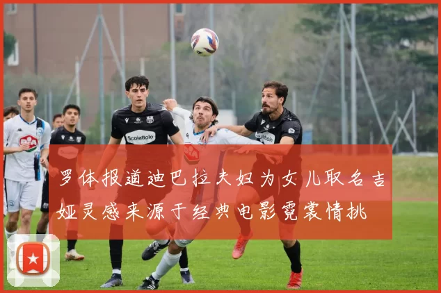 罗体报道迪巴拉夫妇为女儿取名吉娅灵感来源于经典电影霓裳情挑