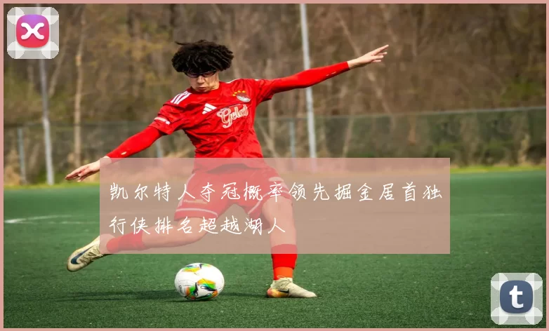 凯尔特人夺冠概率领先掘金居首独行侠排名超越湖人