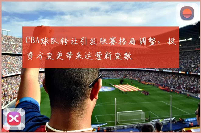 CBA球队转让引发联赛格局调整，投资方变更带来运营新变数