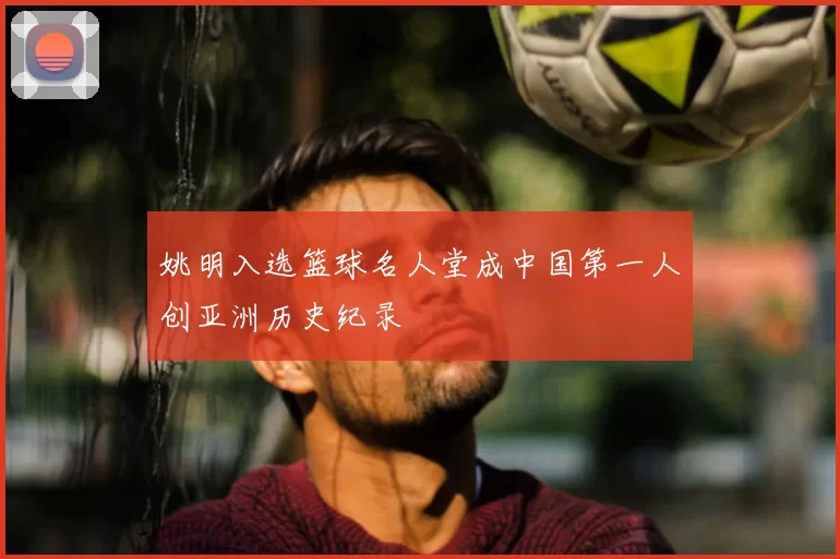 姚明入选篮球名人堂成中国第一人创亚洲历史纪录