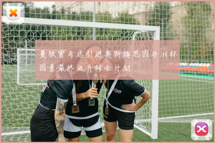 曼联曾考虑引进奥斯梅恩因非洲杯因素最终放弃转会计划