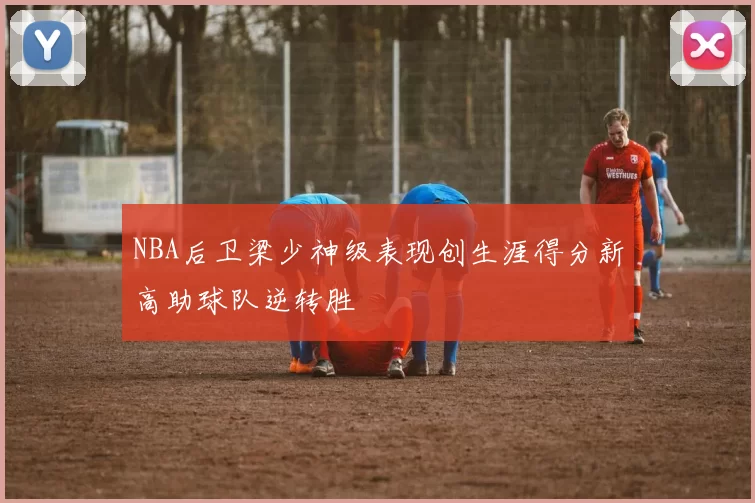 NBA后卫梁少神级表现创生涯得分新高助球队逆转胜