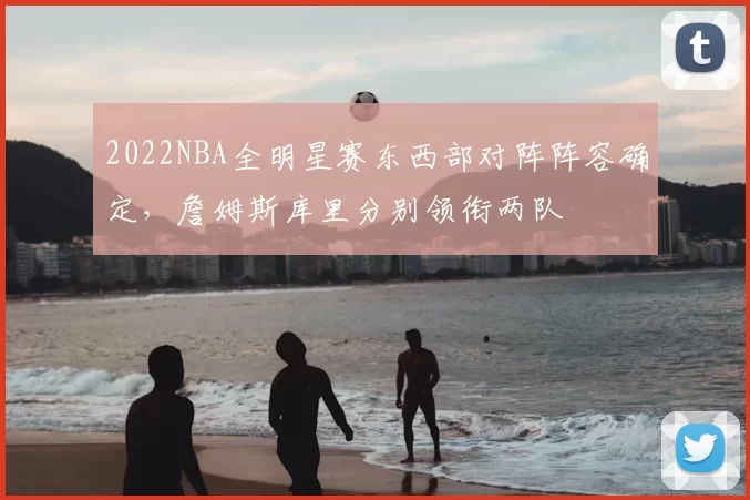 2022NBA全明星赛东西部对阵阵容确定，詹姆斯库里分别领衔两队