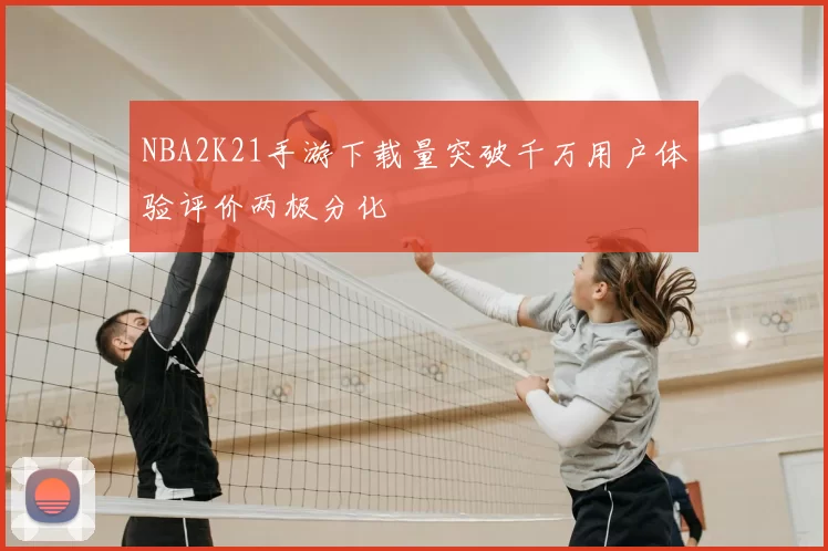 NBA2K21手游下载量突破千万用户体验评价两极分化