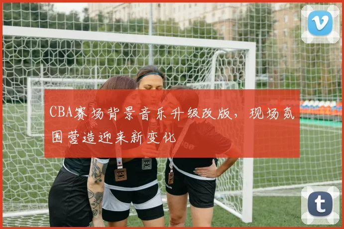 CBA赛场背景音乐升级改版,现场氛围营造迎来新变化