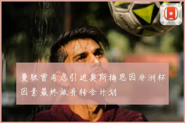 曼联曾考虑引进奥斯梅恩因非洲杯因素最终放弃转会计划