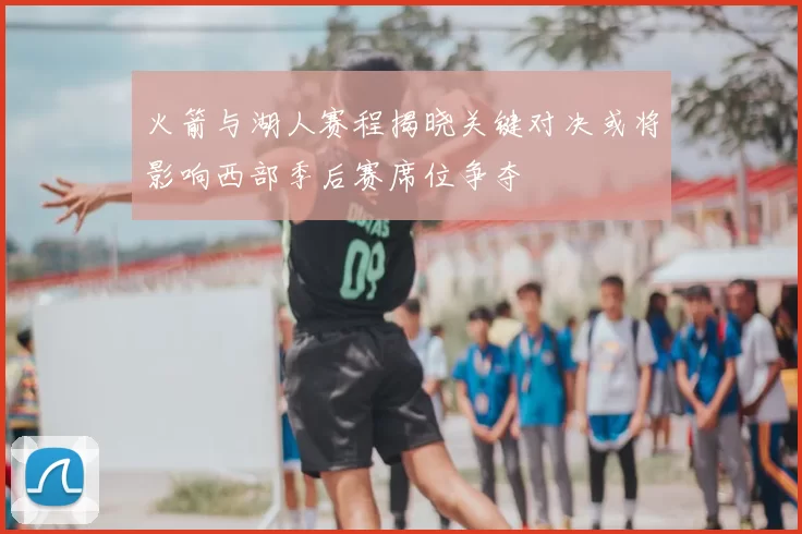 火箭与湖人赛程揭晓关键对决或将影响西部季后赛席位争夺