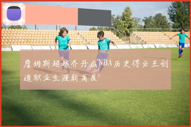 詹姆斯超越乔丹成NBA历史得分王创造职业生涯新高度