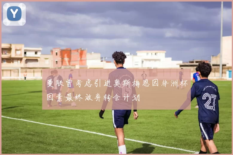 曼联曾考虑引进奥斯梅恩因非洲杯因素最终放弃转会计划