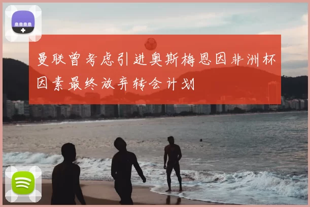 曼联曾考虑引进奥斯梅恩因非洲杯因素最终放弃转会计划