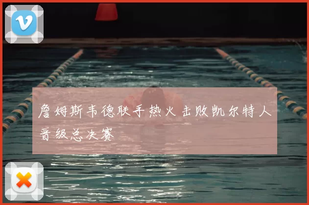 詹姆斯韦德联手热火击败凯尔特人晋级总决赛