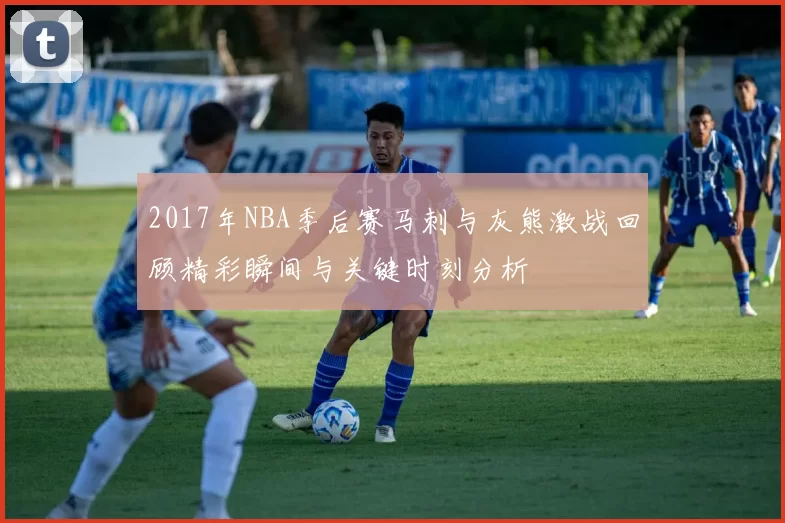2017年NBA季后赛马刺与灰熊激战回顾精彩瞬间与关键时刻分析