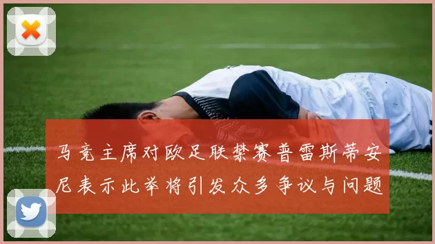 马竞主席对欧足联禁赛普雷斯蒂安尼表示此举将引发众多争议与问题