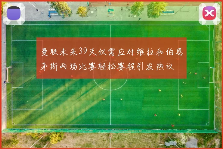 曼联未来39天仅需应对维拉和伯恩茅斯两场比赛轻松赛程引发热议