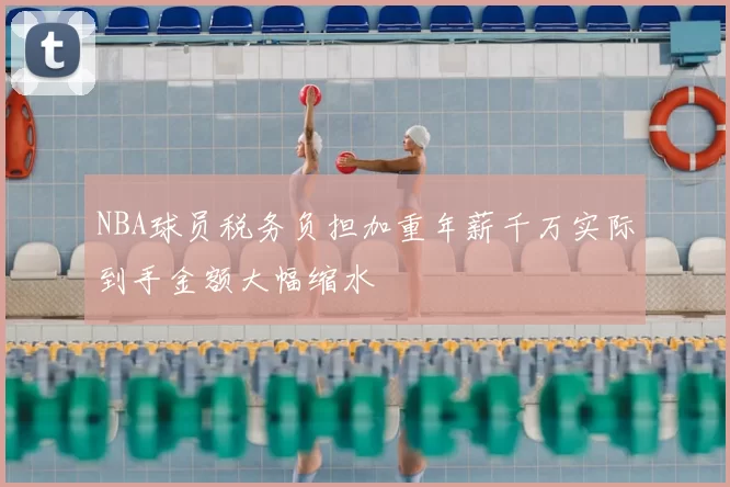 NBA球员税务负担加重年薪千万实际到手金额大幅缩水