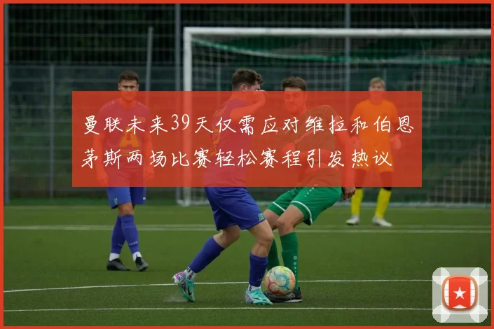 曼联未来39天仅需应对维拉和伯恩茅斯两场比赛轻松赛程引发热议
