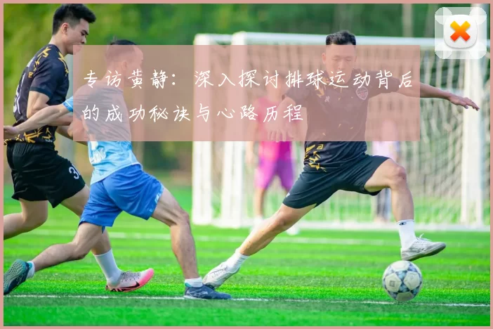 专访黄静：深入探讨排球运动背后的成功秘诀与心路历程