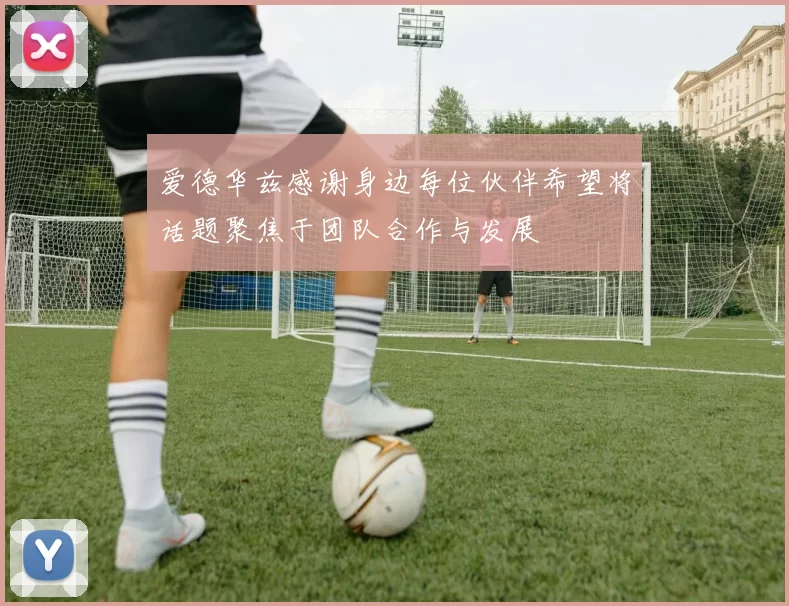 爱德华兹感谢身边每位伙伴希望将话题聚焦于团队合作与发展