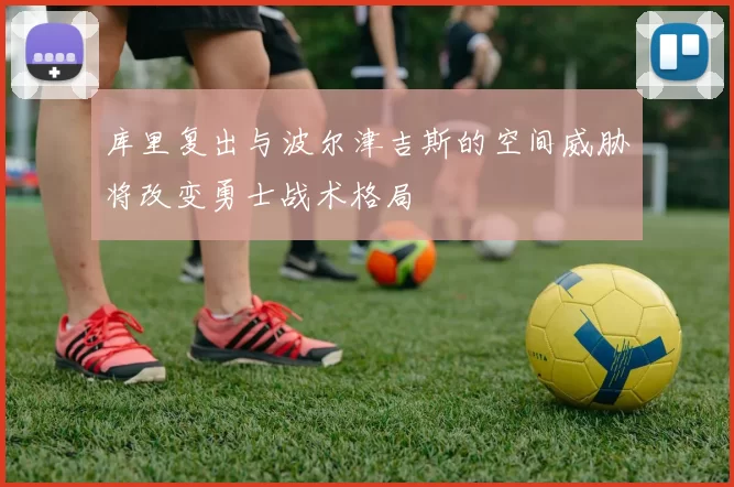 库里复出与波尔津吉斯的空间威胁将改变勇士战术格局