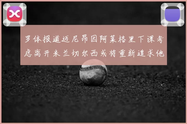 罗体报道迈尼昂因阿莱格里下课考虑离开米兰切尔西或将重新追求他