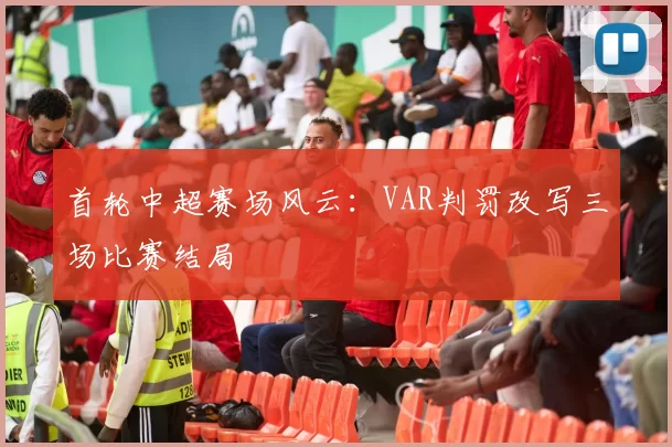 首轮中超赛场风云：VAR判罚改写三场比赛结局