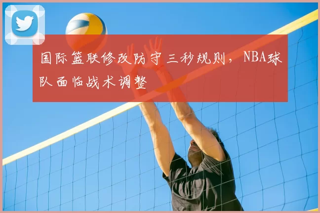 国际篮联修改防守三秒规则，NBA球队面临战术调整
