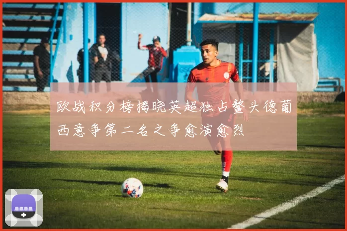 欧战积分榜揭晓英超独占鳌头德葡西意争第二名之争愈演愈烈