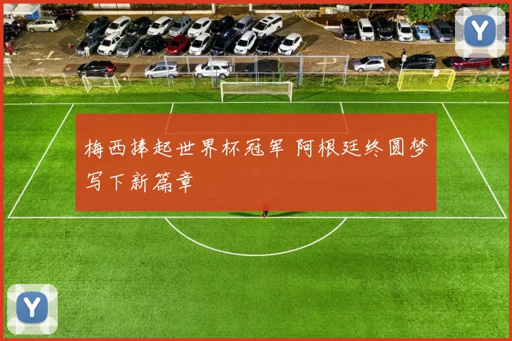梅西捧起世界杯冠军 阿根廷终圆梦写下新篇章