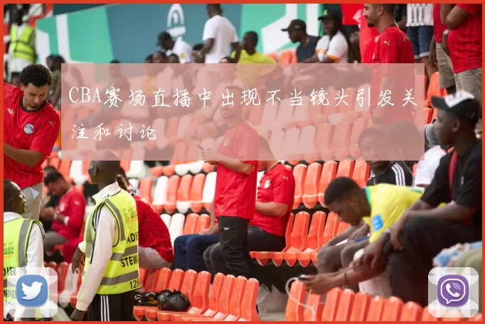 CBA赛场直播中出现不当镜头引发关注和讨论