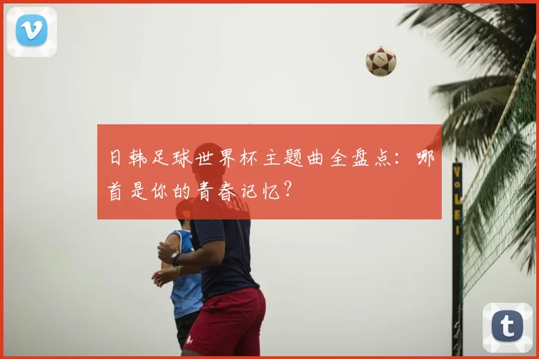 日韩足球世界杯主题曲全盘点：哪首是你的青春记忆？