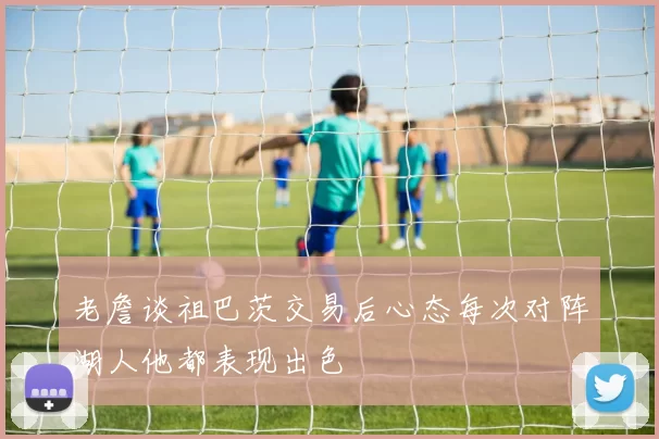 老詹谈祖巴茨交易后心态每次对阵湖人他都表现出色